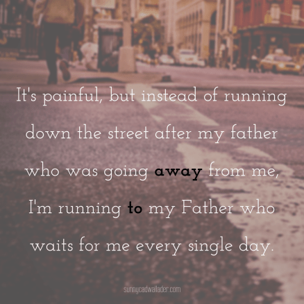 It's painful, but instead of running down the street after my father who was going away from me, I