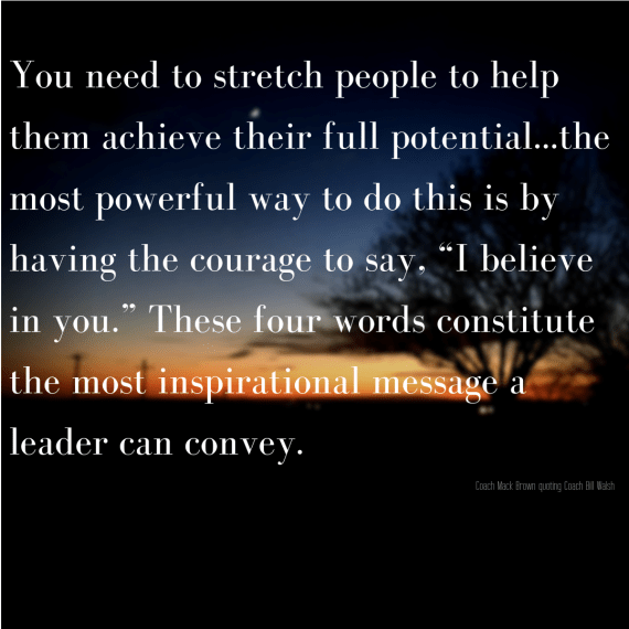 You need to stretch people to help them achieve their full potential...the most powerful way to do this is by having the courage to say, “I believe in you.” These four words constitu