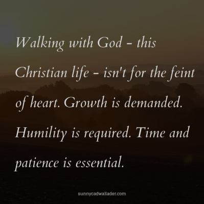 Walking with God - this Christian life - isn't for the feint of heart. Growth is demanded. Humility is required. Time and patience is essential.